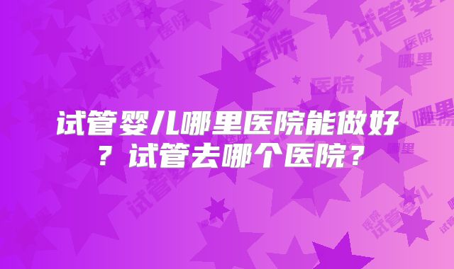 试管婴儿哪里医院能做好?试管去哪个医院?