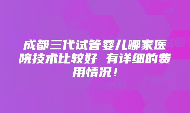 成都三代试管婴儿哪家医院技术比较好 有详细的费用情况！