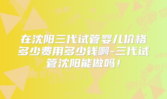 在沈阳三代试管婴儿价格多少费用多少钱啊-三代试管沈阳能做吗！