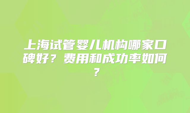 上海试管婴儿机构哪家口碑好？费用和成功率如何？
