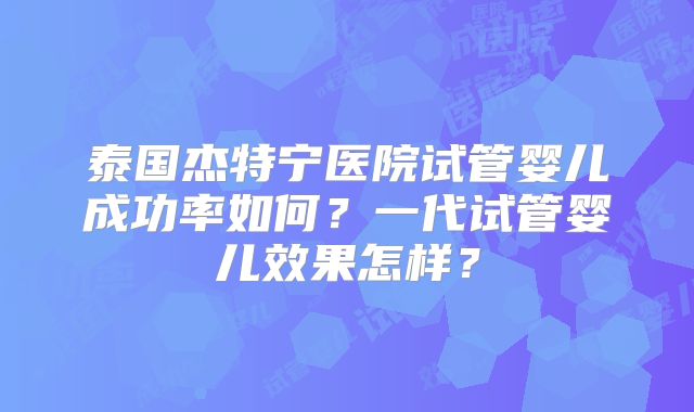 泰国杰特宁医院试管婴儿成功率如何？一代试管婴儿效果怎样？