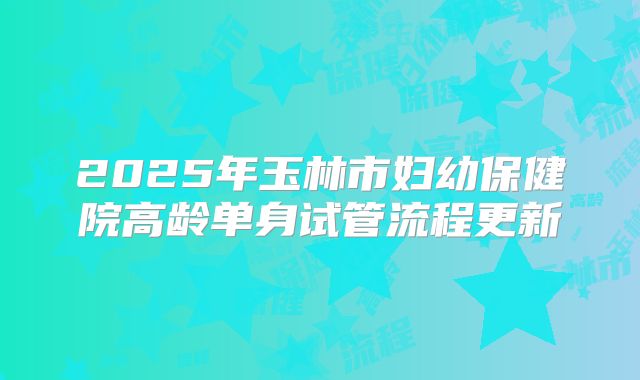 2025年玉林市妇幼保健院高龄单身试管流程更新