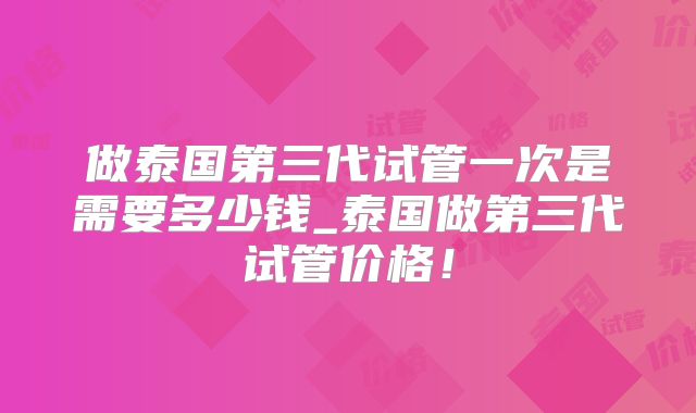 做泰国第三代试管一次是需要多少钱_泰国做第三代试管价格！