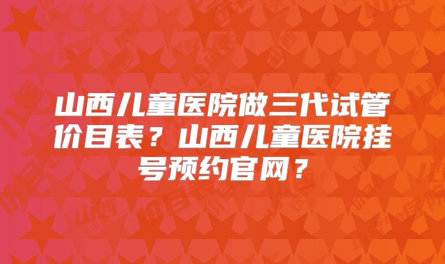 山西儿童医院做三代试管价目表?山西儿童医院挂号预约官网?