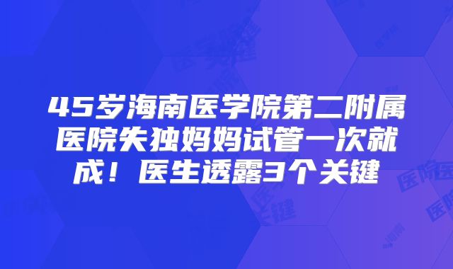 45岁海南医学院第二附属医院失独妈妈试管一次就成！医生透露3个关键