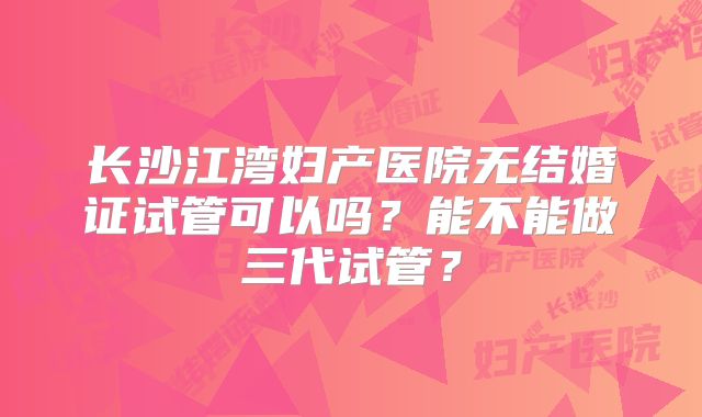 长沙江湾妇产医院无结婚证试管可以吗？能不能做三代试管？