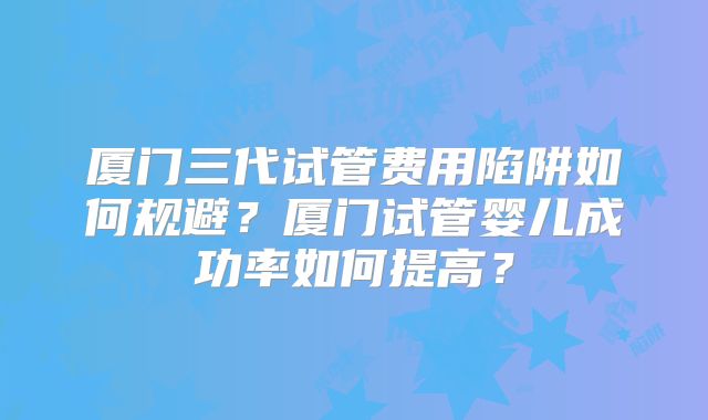 厦门三代试管费用陷阱如何规避？厦门试管婴儿成功率如何提高？