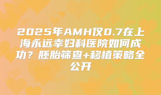 2025年AMH仅0.7在上海永远幸妇科医院如何成功？胚胎筛查+移植策略全公开