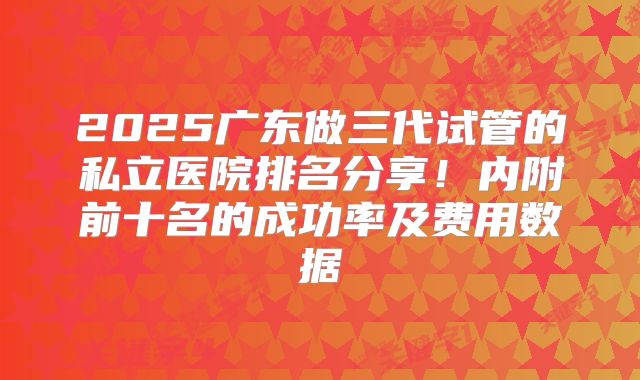 2025广东做三代试管的私立医院排名分享!内附前十名的成功率及费用数据
