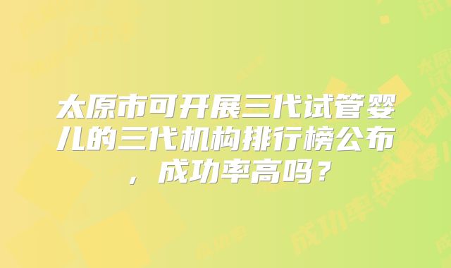 太原市可开展三代试管婴儿的三代机构排行榜公布，成功率高吗？
