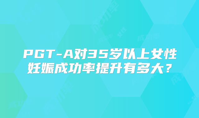 PGT-A对35岁以上女性妊娠成功率提升有多大？