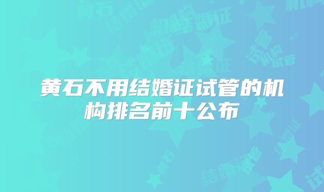 黄石不用结婚证试管的机构排名前十公布
