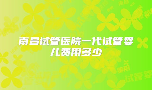 南昌试管医院一代试管婴儿费用多少