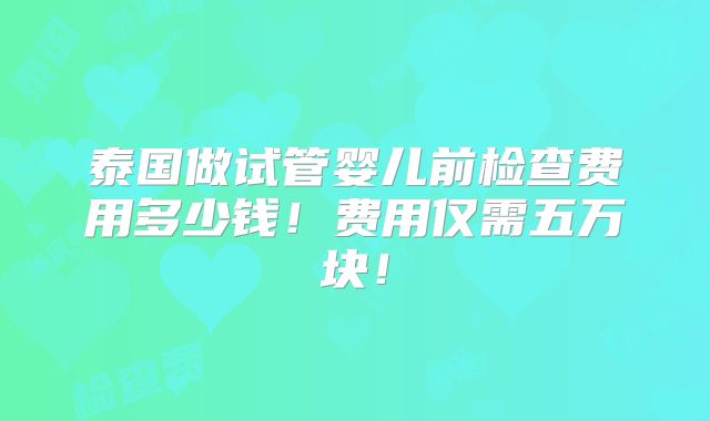 泰国做试管婴儿前检查费用多少钱!费用仅需五万块!