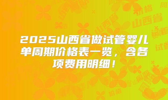 2025山西省做试管婴儿单周期价格表一览，含各项费用明细！