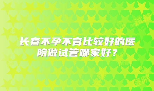 长春不孕不育比较好的医院做试管哪家好？
