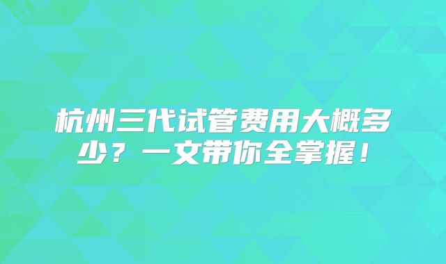 杭州三代试管费用大概多少？一文带你全掌握！