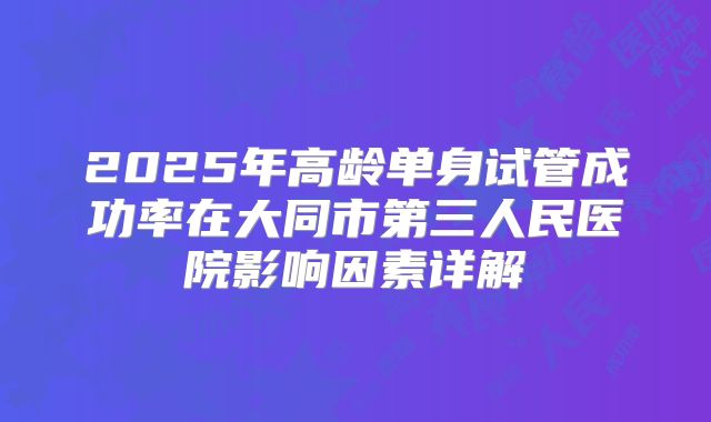 2025年高龄单身试管成功率在大同市第三人民医院影响因素详解