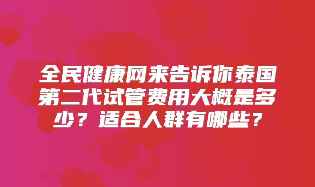 全民健康网来告诉你泰国第二代试管费用大概是多少？适合人群有哪些？