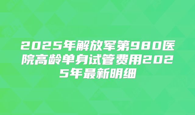 2025年解放军第980医院高龄单身试管费用2025年最新明细