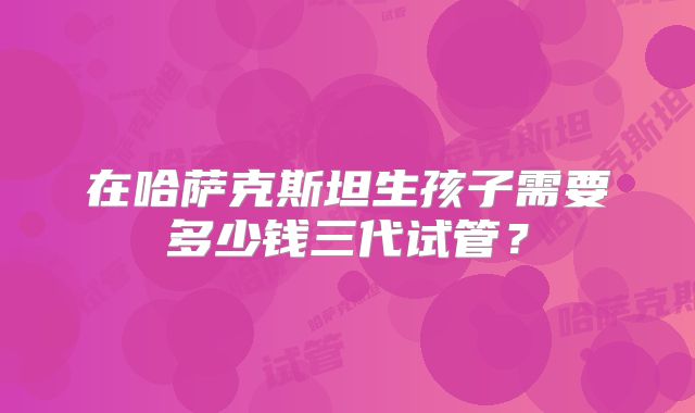 在哈萨克斯坦生孩子需要多少钱三代试管?