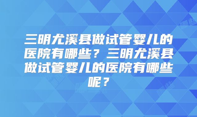 三明尤溪县做试管婴儿的医院有哪些？三明尤溪县做试管婴儿的医院有哪些呢？