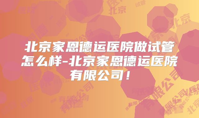 北京家恩德运医院做试管怎么样-北京家恩德运医院有限公司!