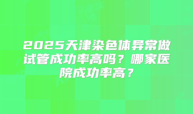 2025天津染色体异常做试管成功率高吗？哪家医院成功率高？