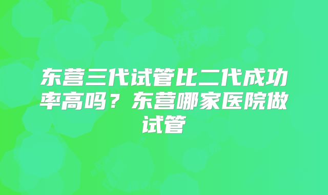 东营三代试管比二代成功率高吗?东营哪家医院做试管