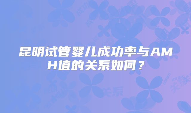 昆明试管婴儿成功率与AMH值的关系如何？