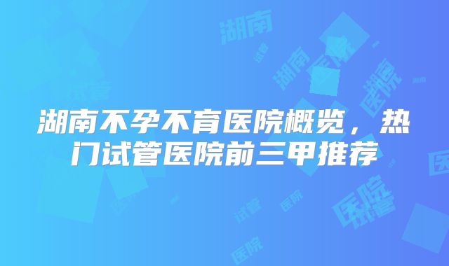 湖南不孕不育医院概览，热门试管医院前三甲推荐