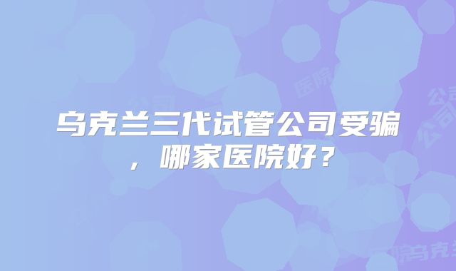 乌克兰三代试管公司受骗,哪家医院好?