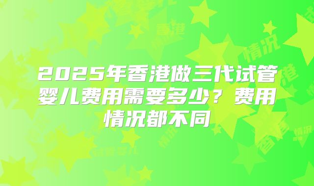 2025年香港做三代试管婴儿费用需要多少？费用情况都不同