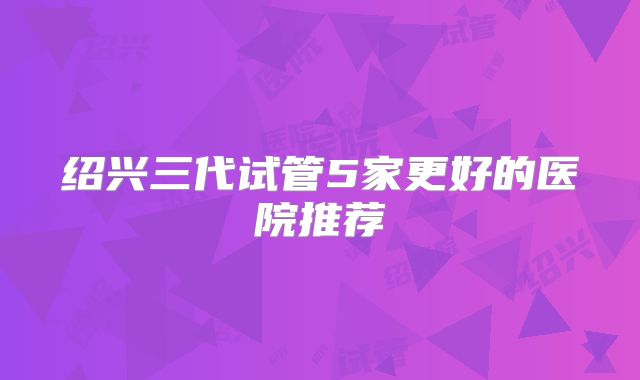 绍兴三代试管5家更好的医院推荐