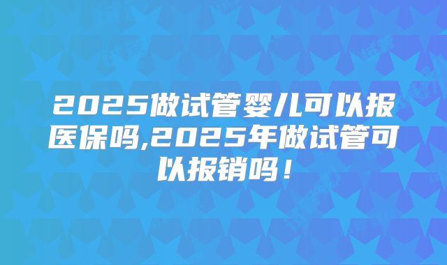 2025做试管婴儿可以报医保吗,2025年做试管可以报销吗！