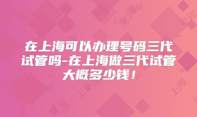 在上海可以办理号码三代试管吗-在上海做三代试管大概多少钱！