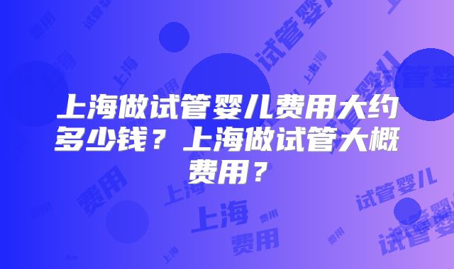 上海做试管婴儿费用大约多少钱?上海做试管大概费用?