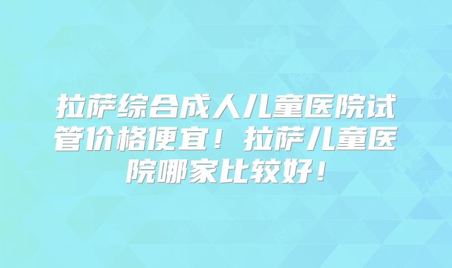 拉萨综合成人儿童医院试管价格便宜!拉萨儿童医院哪家比较好!