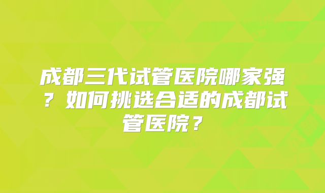 成都三代试管医院哪家强？如何挑选合适的成都试管医院？