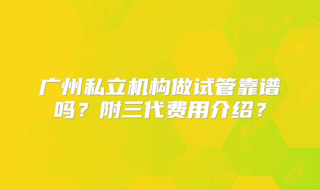 广州私立机构做试管靠谱吗？附三代费用介绍？