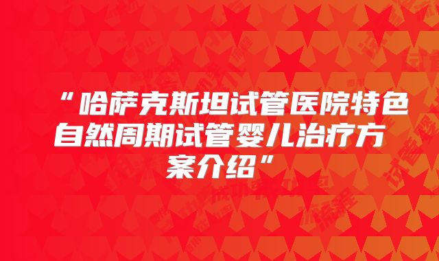 “哈萨克斯坦试管医院特色自然周期试管婴儿治疗方案介绍”