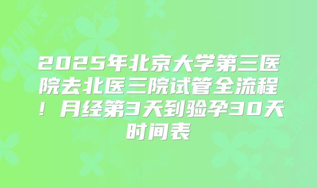 2025年北京大学第三医院去北医三院试管全流程！月经第3天到验孕30天时间表