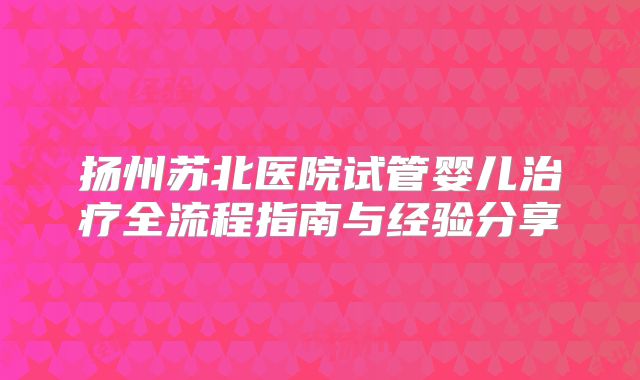 扬州苏北医院试管婴儿治疗全流程指南与经验分享