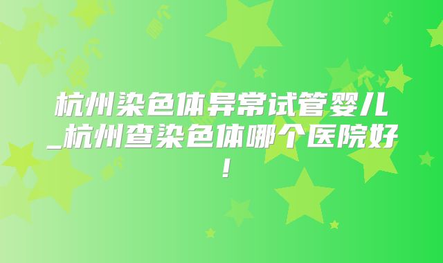杭州染色体异常试管婴儿_杭州查染色体哪个医院好！