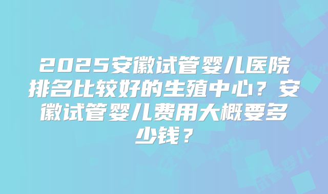 2025安徽试管婴儿医院排名比较好的生殖中心?安徽试管婴儿费用大概要多少钱?
