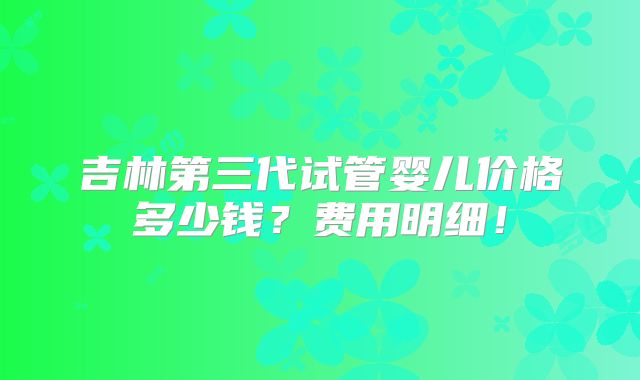 吉林第三代试管婴儿价格多少钱？费用明细！