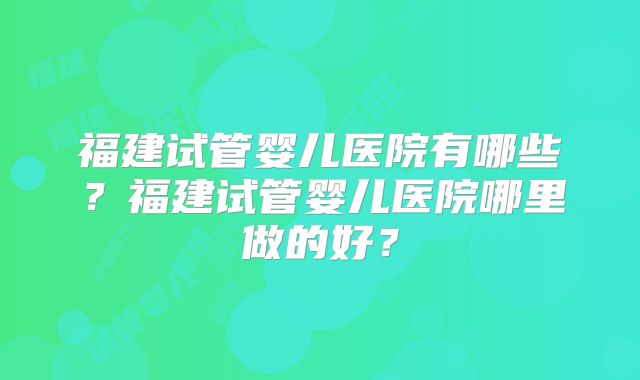 福建试管婴儿医院有哪些？福建试管婴儿医院哪里做的好？