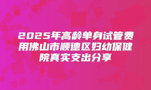 2025年高龄单身试管费用佛山市顺德区妇幼保健院真实支出分享