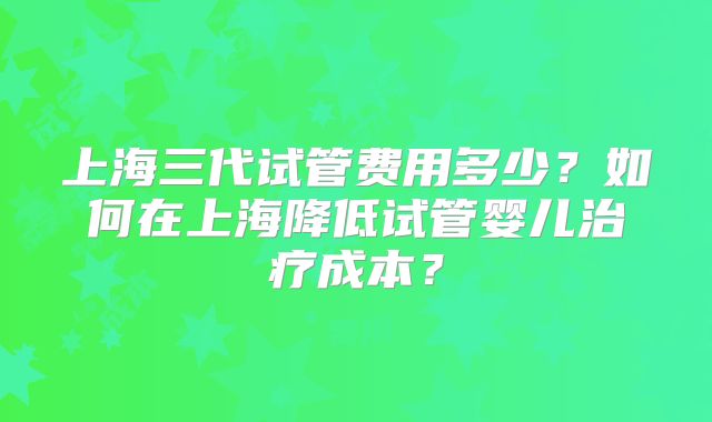 上海三代试管费用多少？如何在上海降低试管婴儿治疗成本？