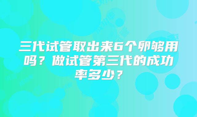 三代试管取出来6个卵够用吗？做试管第三代的成功率多少？